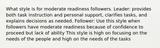 What style is for moderate readiness followers. Leader: provides both task instruction and personal support, clarifies tasks, and explains decisions as needed. Follower: Use this style when followers have moderate readiness because of confidence to proceed but lack of ability This style is high on focusing on the needs of the people and high on the needs of the tasks