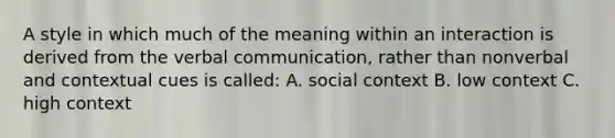 A style in which much of the meaning within an interaction is derived from the verbal communication, rather than nonverbal and contextual cues is called: A. social context B. low context C. high context