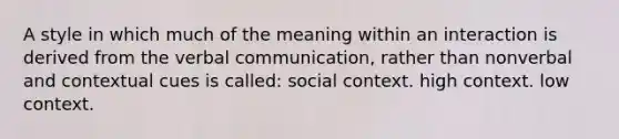 A style in which much of the meaning within an interaction is derived from the verbal communication, rather than nonverbal and contextual cues is called: social context. high context. low context.