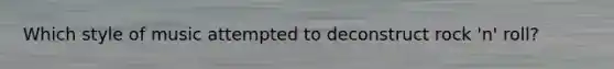 Which style of music attempted to deconstruct rock 'n' roll?