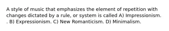 A style of music that emphasizes the element of repetition with changes dictated by a rule, or system is called A) Impressionism. . B) Expressionism. C) New Romanticism. D) Minimalism.