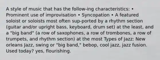 A style of music that has the follow-ing characteristics: • Prominent use of improvisation • Syncopation • A featured soloist or soloists most often sup-ported by a rhythm section (guitar and/or upright bass, keyboard, drum set) at the least, and a "big band" (a row of saxophones, a row of trombones, a row of trumpets, and rhythm section) at the most Types of Jazz: New orleans Jazz, swing or "big band," bebop, cool jazz, jazz fusion. Used today? yes, flourishing.