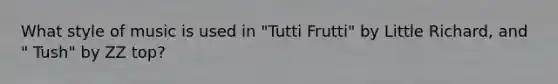 What style of music is used in "Tutti Frutti" by Little Richard, and " Tush" by ZZ top?