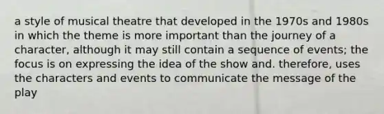 a style of musical theatre that developed in the 1970s and 1980s in which the theme is more important than the journey of a character, although it may still contain a sequence of events; the focus is on expressing the idea of the show and. therefore, uses the characters and events to communicate the message of the play