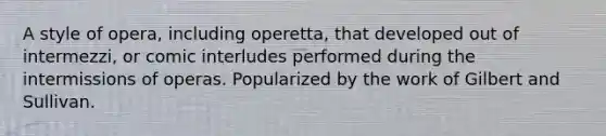 A style of opera, including operetta, that developed out of intermezzi, or comic interludes performed during the intermissions of operas. Popularized by the work of Gilbert and Sullivan.