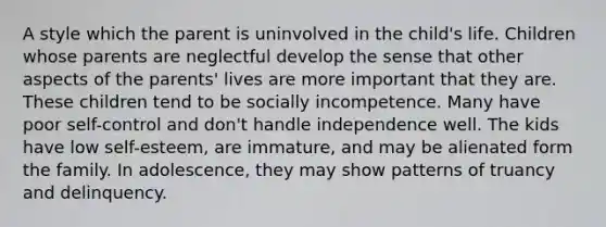 A style which the parent is uninvolved in the child's life. Children whose parents are neglectful develop the sense that other aspects of the parents' lives are more important that they are. These children tend to be socially incompetence. Many have poor self-control and don't handle independence well. The kids have low self-esteem, are immature, and may be alienated form the family. In adolescence, they may show patterns of truancy and delinquency.