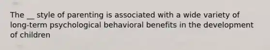 The __ style of parenting is associated with a wide variety of long-term psychological behavioral benefits in the development of children