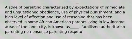 A style of parenting characterized by expectations of immediate and unquestioned obedience, use of physical punishment, and a high level of affection and use of reasoning that has been observed in some African American parents living in low-income areas of the inner city, is known as_____. familismo authoritarian parenting no-nonsense parenting respeto