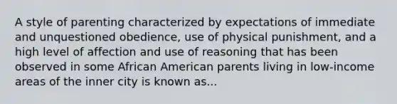 A style of parenting characterized by expectations of immediate and unquestioned obedience, use of physical punishment, and a high level of affection and use of reasoning that has been observed in some African American parents living in low-income areas of the inner city is known as...