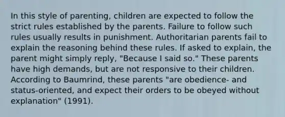 In this style of parenting, children are expected to follow the strict rules established by the parents. Failure to follow such rules usually results in punishment. Authoritarian parents fail to explain the reasoning behind these rules. If asked to explain, the parent might simply reply, "Because I said so." These parents have high demands, but are not responsive to their children. According to Baumrind, these parents "are obedience- and status-oriented, and expect their orders to be obeyed without explanation" (1991).