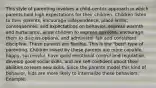 This style of parenting involves a child-centric approach in which parents hold high expectations for their children. Children listen to their parents, encourage independence, place limits, consequences, and expectations on behavior, express warmth and nurturance, allow children to express opinions, encourage them to discuss options, and administer fair and consistent discipline. These parents are flexible. This is the "best" type of parenting. Children raised by these parents are more capable, happy, successful, have good emotional control and regulation, develop good social skills, and are self-confident about their abilities to learn new skills. Since the parents model this kind of behavior, kids are more likely to internalize these behaviors. Example: