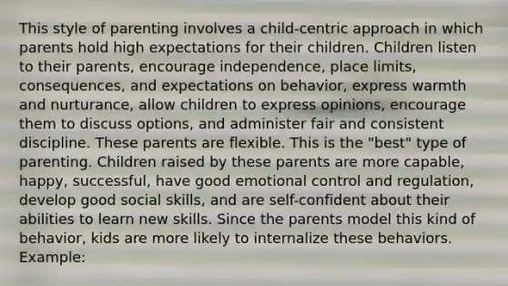 This style of parenting involves a child-centric approach in which parents hold high expectations for their children. Children listen to their parents, encourage independence, place limits, consequences, and expectations on behavior, express warmth and nurturance, allow children to express opinions, encourage them to discuss options, and administer fair and consistent discipline. These parents are flexible. This is the "best" type of parenting. Children raised by these parents are more capable, happy, successful, have good emotional control and regulation, develop good social skills, and are self-confident about their abilities to learn new skills. Since the parents model this kind of behavior, kids are more likely to internalize these behaviors. Example: