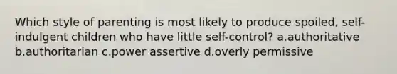 Which style of parenting is most likely to produce spoiled, self-indulgent children who have little self-control? a.authoritative b.authoritarian c.power assertive d.overly permissive