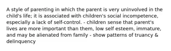 A style of parenting in which the parent is very uninvolved in the child's life; it is associated with children's social incompetence, especially a lack of self-control. - children sense that parent's lives are more important than them, low self esteem, immature, and may be alienated from family - show patterns of truancy & delinquency