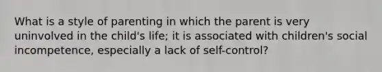 What is a style of parenting in which the parent is very uninvolved in the child's life; it is associated with children's social incompetence, especially a lack of self-control?