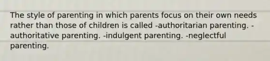 The style of parenting in which parents focus on their own needs rather than those of children is called -authoritarian parenting. -authoritative parenting. -indulgent parenting. -neglectful parenting.