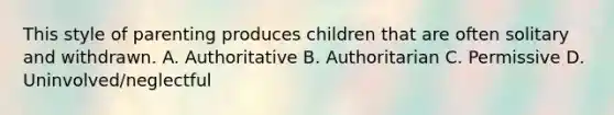 This style of parenting produces children that are often solitary and withdrawn. A. Authoritative B. Authoritarian C. Permissive D. Uninvolved/neglectful