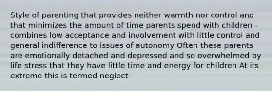 Style of parenting that provides neither warmth nor control and that minimizes the amount of time parents spend with children - combines low acceptance and involvement with little control and general indifference to issues of autonomy Often these parents are emotionally detached and depressed and so overwhelmed by life stress that they have little time and energy for children At its extreme this is termed neglect