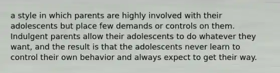 a style in which parents are highly involved with their adolescents but place few demands or controls on them. Indulgent parents allow their adolescents to do whatever they want, and the result is that the adolescents never learn to control their own behavior and always expect to get their way.