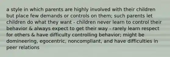 a style in which parents are highly involved with their children but place few demands or controls on them; such parents let children do what they want - children never learn to control their behavior & always expect to get their way - rarely learn respect for others & have difficulty controlling behavior; might be domineering, egocentric, noncompliant, and have difficulties in peer relations