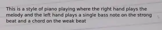 This is a style of piano playing where the right hand plays the melody and the left hand plays a single bass note on the strong beat and a chord on the weak beat