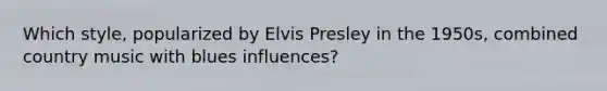 Which style, popularized by Elvis Presley in the 1950s, combined country music with blues influences?