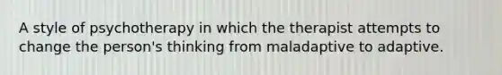 A style of psychotherapy in which the therapist attempts to change the person's thinking from maladaptive to adaptive.