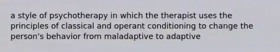 a style of psychotherapy in which the therapist uses the principles of classical and operant conditioning to change the person's behavior from maladaptive to adaptive