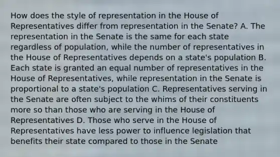 How does the style of representation in the House of Representatives differ from representation in the Senate? A. The representation in the Senate is the same for each state regardless of population, while the number of representatives in the House of Representatives depends on a state's population B. Each state is granted an equal number of representatives in the House of Representatives, while representation in the Senate is proportional to a state's population C. Representatives serving in the Senate are often subject to the whims of their constituents more so than those who are serving in the House of Representatives D. Those who serve in the House of Representatives have less power to influence legislation that benefits their state compared to those in the Senate