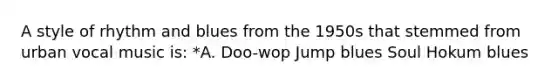 A style of rhythm and blues from the 1950s that stemmed from urban vocal music is: *A. Doo-wop Jump blues Soul Hokum blues