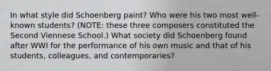 In what style did Schoenberg paint? Who were his two most well-known students? (NOTE: these three composers constituted the Second Viennese School.) What society did Schoenberg found after WWI for the performance of his own music and that of his students, colleagues, and contemporaries?