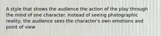 A style that shows the audience the action of the play through the mind of one character. Instead of seeing photographic reality, the audience sees the character's own emotions and point of view