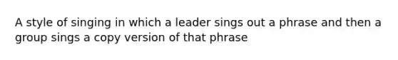 A style of singing in which a leader sings out a phrase and then a group sings a copy version of that phrase