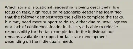 Which style of situational leadership is being described? -low focus on task, high focus on relationship -leader has identified that the follower demonstrates the skills to complete the tasks, but may need more support to do so, either due to unwillingness or a lack of confidence -leader in this style is able to release responsibility for the task completion to the individual but remains available to support or facilitate development, depending on the individual's needs