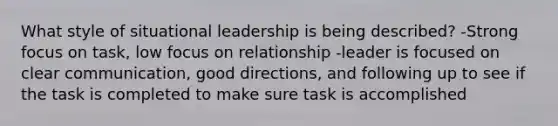 What style of situational leadership is being described? -Strong focus on task, low focus on relationship -leader is focused on clear communication, good directions, and following up to see if the task is completed to make sure task is accomplished