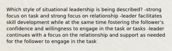 Which style of situational leadership is being described? -strong focus on task and strong focus on relationship -leader facilitates skill development while at the same time fostering the follower's confidence and willingness to engage in the task or tasks -leader continues with a focus on the relationship and support as needed for the follower to engage in the task