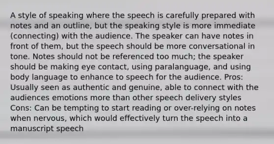 A style of speaking where the speech is carefully prepared with notes and an outline, but the speaking style is more immediate (connecting) with the audience. The speaker can have notes in front of them, but the speech should be more conversational in tone. Notes should not be referenced too much; the speaker should be making eye contact, using paralanguage, and using body language to enhance to speech for the audience. Pros: Usually seen as authentic and genuine, able to connect with the audiences emotions more than other speech delivery styles Cons: Can be tempting to start reading or over-relying on notes when nervous, which would effectively turn the speech into a manuscript speech