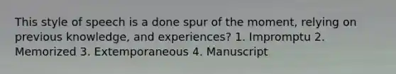 This style of speech is a done spur of the moment, relying on previous knowledge, and experiences? 1. Impromptu 2. Memorized 3. Extemporaneous 4. Manuscript