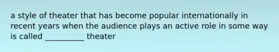 a style of theater that has become popular internationally in recent years when the audience plays an active role in some way is called __________ theater