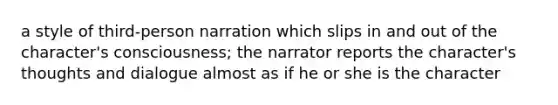 a style of third-person narration which slips in and out of the character's consciousness; the narrator reports the character's thoughts and dialogue almost as if he or she is the character