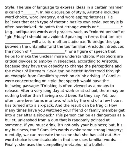 Style: The use of language to express ideas in a certain manner is called *_______*. In his discussion of style, Aristotle includes word choice, word imagery, and word appropriateness. He believes that each type of rhetoric has its own style, yet style is often overlooked. He notes that strange words or *____________* (e.g., antiquated words and phrases, such as "colored person" or "girl Friday") should be avoided. Speaking in terms that are too ______________ will also turn off an audience. To bridge this gap between the unfamiliar and the too familiar, Aristotle introduces the notion of *__________________*, or a figure of speech that helps to make the unclear more understandable. Metaphors are critical devices to employ in speeches, according to Aristotle, because they have the capacity to change the perceptions and the minds of listeners. Style can be better understood through an example from Camille's speech on drunk driving. If Camille were concentrating on style, her speech would have the following passage: "Drinking is often viewed as a means to release. After a very long day at work or at school, there may be nothing better than having a cold beer. So they say. Yet, too often, one beer turns into two, which by the end of a few hours, has turned into a six-pack. And the result can be tragic: How many times have you watched your friend or family member get into a car after a six-pack? This person can be as dangerous as a bullet, unleashed from a gun that is randomly pointed at someone. If you must drink, it's not only your business; but, it's my business, too." Camille's words evoke some strong imagery; mentally, we can recreate the scene that she has laid out. Her word choice is unmistakable in that she uses familiar words. Finally, she uses the compelling metaphor of a bullet.