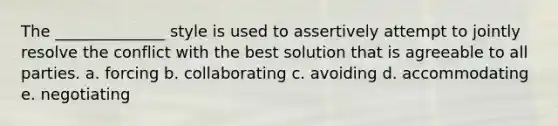 The ______________ style is used to assertively attempt to jointly resolve the conflict with the best solution that is agreeable to all parties. a. forcing b. collaborating c. avoiding d. accommodating e. negotiating