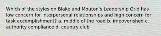 Which of the styles on Blake and Mouton's Leadership Grid has low concern for interpersonal relationships and high concern for task accomplishment? a. middle of the road b. impoverished c. authority compliance d. country club