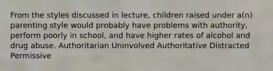 From the styles discussed in lecture, children raised under a(n) parenting style would probably have problems with authority, perform poorly in school, and have higher rates of alcohol and drug abuse. Authoritarian Uninvolved Authoritative Distracted Permissive