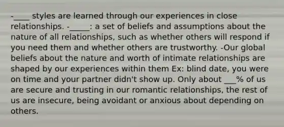 -____ styles are learned through our experiences in close relationships. -_____: a set of beliefs and assumptions about the nature of all relationships, such as whether others will respond if you need them and whether others are trustworthy. -Our global beliefs about the nature and worth of intimate relationships are shaped by our experiences within them Ex: blind date, you were on time and your partner didn't show up. Only about ___% of us are secure and trusting in our romantic relationships, the rest of us are insecure, being avoidant or anxious about depending on others.