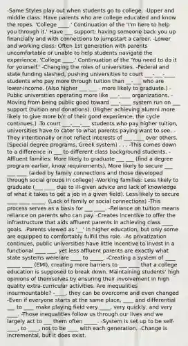 -Same Styles play out when students go to college. -Upper and middle class: Have parents who are college educated and know the ropes. 'College ____.' Continuation of the 'I'm here to help you through it.' Have ___ support: having someone back you up financially and with connections to jumpstart a career. -Lower and working class: Often 1st generation with parents uncomfortable or unable to help students navigate the experience. 'College ____.' Continuation of the 'You need to do it for yourself.' -Changing the roles of universities. -Federal and state funding slashed, pushing universities to court ___-___-____ students who pay more through tuition than __-___ who are lower-income. (Also higher ___ ___ - more likely to graduate.) -Public universities operating more like ___-____ organizations. -Moving from being public good toward ___-____ system run on ___ support (tuition and donations). (Higher achieving alumni more likely to give more b/c of their good experience, the cycle continues.) -To court ___-___-___ students who pay higher tuition, universities have to cater to what parents paying want to see. -They intentionally or not reflect interests of ___ ____ over others. (Special degree programs, Greek system) . . . -This comes down to a difference in ___ to different class background students. -Affluent families: More likely to graduate ___ ___ (find a degree program earlier, know requirements), More likely to secure ___ ___ ____ (aided by family connections and those developed through social groups in college) -Working families: Less likely to graduate (___ ____ due to ill-given advice and lack of knowledge of what it takes to get a job in a given field). Less likely to secure ____ ____ _____. (Lack of family or social connections) -This process serves as a basis for ___ ____. -Reliance on tuition means reliance on parents who can pay. -Creates incentive to offer the infrastructure that aids affluent parents in achieving class ____ goals. -Parents viewed as '__' in higher education, but only some are equipped to comfortably fulfill this role. -As privatization continues, public universities have little incentive to invest in a functional ____ ___, yet less affluent parents are exactly what state systems were/are ____ to _____. -Creating a system of ____ _____ ____ (EMI), creating more barriers to ___ ____ that a college education is supposed to break down. Maintaining students' high opinions of themselves by ensuring their involvement in high quality extra-curricular activities. Are inequalities insurmountable? -____, they can be overcome and even changed -Even if everyone starts at the same place, ____ and differential ___ to ____ make playing field very ____, very quickly, and very ____. -Those inequalities follow us through our lives and we largely act to ___ them often _____. -System is set up to be self-____, to ____, not to be ____ with each generation. -Change is incremental, but it does exist.