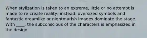 When stylization is taken to an extreme, little or no attempt is made to re-create reality; instead, oversized symbols and fantastic dreamlike or nightmarish images dominate the stage. With ____, the subconscious of the characters is emphasized in the design