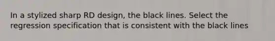 In a stylized sharp RD design, the black lines. Select the regression specification that is consistent with the black lines