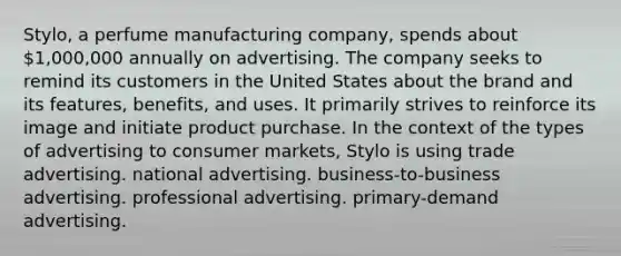 Stylo, a perfume manufacturing company, spends about 1,000,000 annually on advertising. The company seeks to remind its customers in the United States about the brand and its features, benefits, and uses. It primarily strives to reinforce its image and initiate product purchase. In the context of the types of advertising to consumer markets, Stylo is using trade advertising. national advertising. business-to-business advertising. professional advertising. primary-demand advertising.