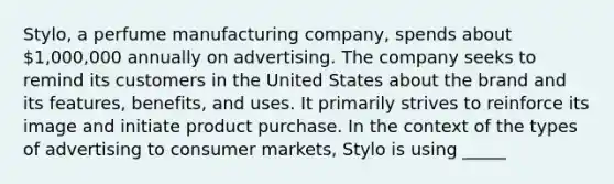 Stylo, a perfume manufacturing company, spends about 1,000,000 annually on advertising. The company seeks to remind its customers in the United States about the brand and its features, benefits, and uses. It primarily strives to reinforce its image and initiate product purchase. In the context of the types of advertising to consumer markets, Stylo is using _____